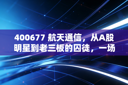 400677 航天通信，从A股明星到老三板的囚徒，一场关于信任与投机的沉浮录