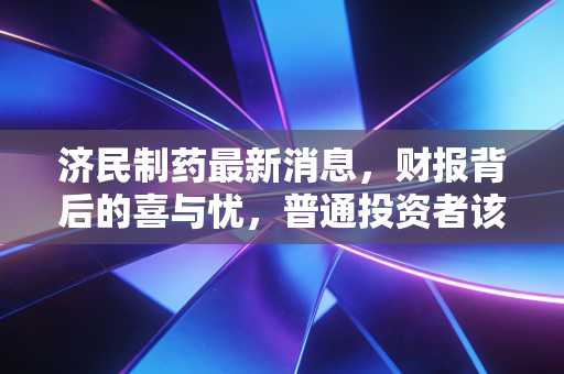 济民制药最新消息，财报背后的喜与忧，普通投资者该如何看懂这盘棋？