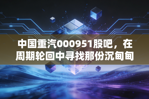 中国重汽000951股吧,在周期轮回中寻找那份沉甸甸的确定性