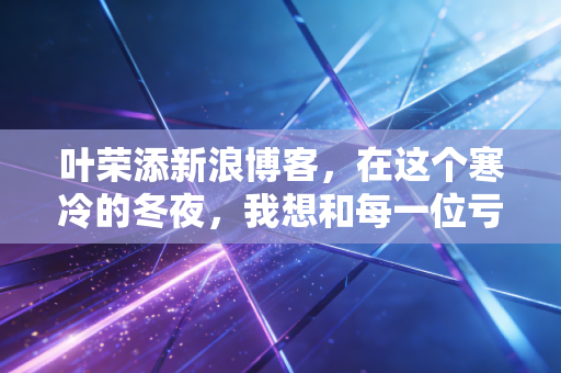 叶荣添新浪博客,在这个寒冷的冬夜,我想和每一位亏损的股民谈谈心