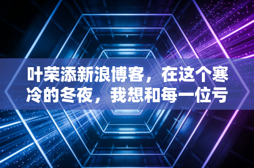 叶荣添新浪博客,在这个寒冷的冬夜,我想和每一位亏损的股民谈谈心