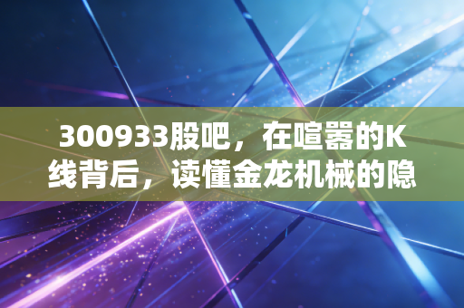 300933股吧,在喧嚣的K线背后,读懂金龙机械的隐形冠军潜质
