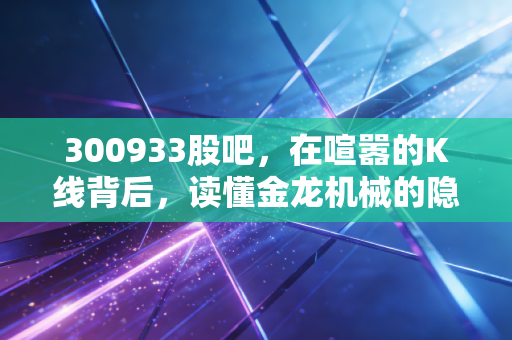 300933股吧,在喧嚣的K线背后,读懂金龙机械的隐形冠军潜质