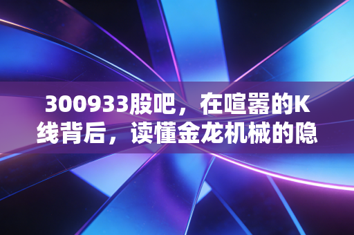 300933股吧,在喧嚣的K线背后,读懂金龙机械的隐形冠军潜质