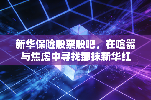 新华保险股票股吧,在喧嚣与焦虑中寻找那抹新华红