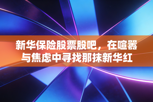 新华保险股票股吧,在喧嚣与焦虑中寻找那抹新华红