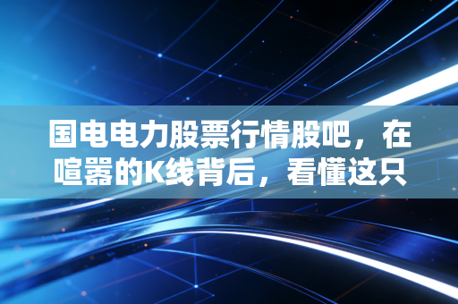 国电电力股票行情股吧,在喧嚣的K线背后,看懂这只电力巨头的稳与变,我们还能上车吗?