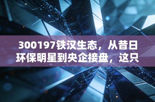 300197铁汉生态,从昔日环保明星到央企接盘,这只股票还能不能回本?