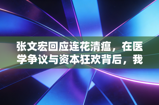 张文宏回应连花清瘟,在医学争议与资本狂欢背后,我们该如何守住理性的防线