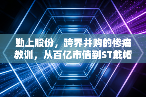 勤上股份,跨界并购的惨痛教训,从百亿市值到ST戴帽,散户该如何避雷?