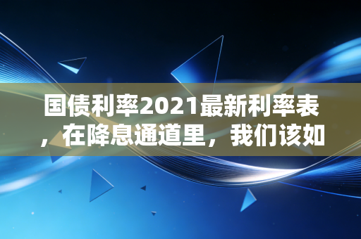 国债利率2021最新利率表,在降息通道里,我们该如何安放自己的积蓄?