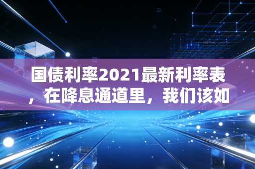 国债利率2021最新利率表,在降息通道里,我们该如何安放自己的积蓄?