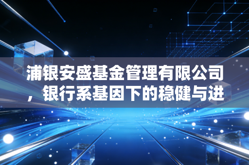 浦银安盛基金管理有限公司,银行系基因下的稳健与进取,普通投资者的避风港