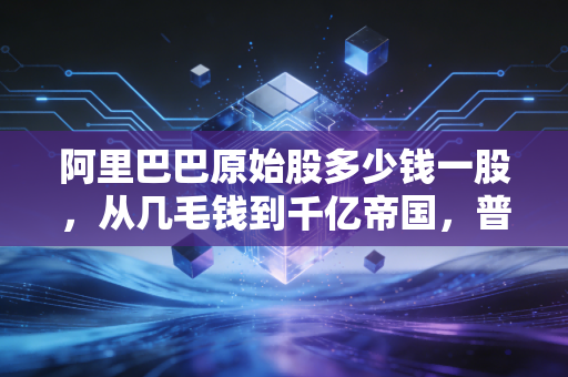 阿里巴巴原始股多少钱一股,从几毛钱到千亿帝国,普通人错过的不仅仅是财富