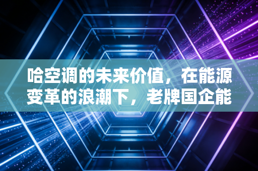 哈空调的未来价值,在能源变革的浪潮下,老牌国企能否重铸辉煌?