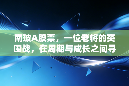 南玻A股票,一位老将的突围战,在周期与成长之间寻找平衡