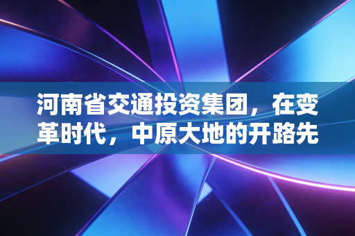 河南省交通投资集团,在变革时代,中原大地的开路先锋如何破局?