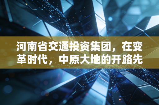 河南省交通投资集团,在变革时代,中原大地的开路先锋如何破局?