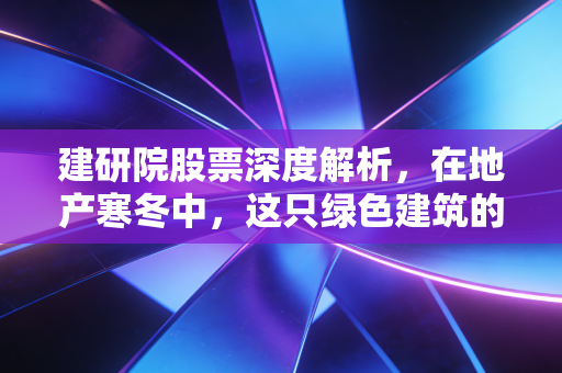 建研院股票深度解析,在地产寒冬中,这只绿色建筑的潜力股能否迎来春天?