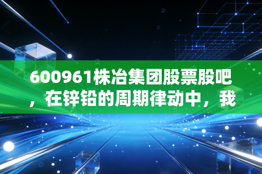 600961株冶集团股票股吧,在锌铅的周期律动中,我们该如何读懂这家老牌国企的沉浮?