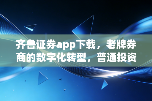 齐鲁证券app下载，老牌券商的数字化转型，普通投资者该如何借力？