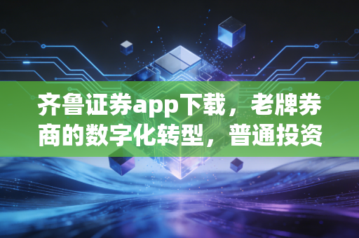 齐鲁证券app下载，老牌券商的数字化转型，普通投资者该如何借力？