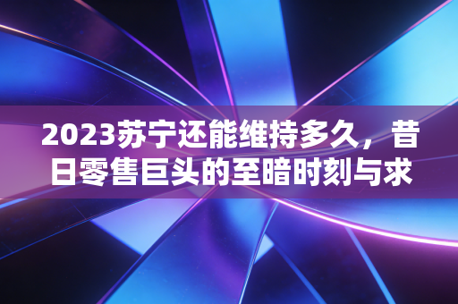 2023苏宁还能维持多久,昔日零售巨头的至暗时刻与求生之路