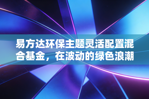 易方达环保主题灵活配置混合基金,在波动的绿色浪潮中,我们该如何寻找长期价值?