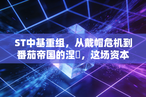 ST中基重组,从戴帽危机到番茄帝国的涅槃,这场资本局你看懂了吗?