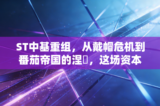 ST中基重组,从戴帽危机到番茄帝国的涅槃,这场资本局你看懂了吗?