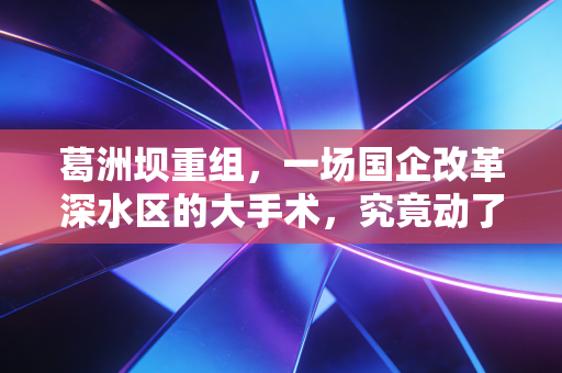 葛洲坝重组,一场国企改革深水区的大手术,究竟动了谁的奶酪?