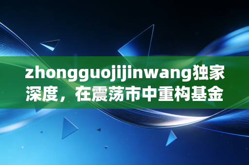 zhongguojijinwang独家深度,在震荡市中重构基金投资信仰,普通人的财富进阶之路