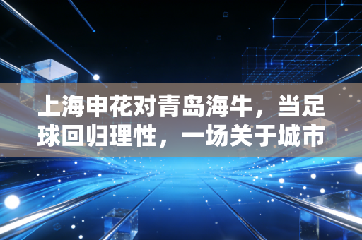 上海申花对青岛海牛,当足球回归理性,一场关于城市品牌与运营效率的较量