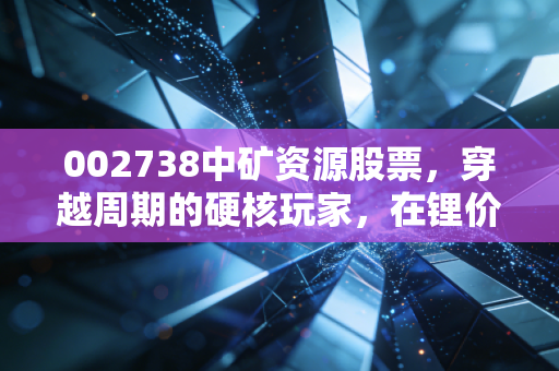 002738中矿资源股票,穿越周期的硬核玩家,在锂价寒冬中我们该如何自处?