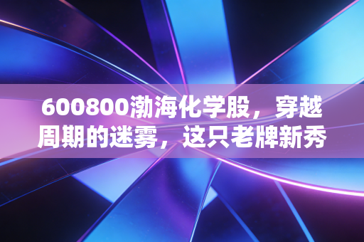 600800渤海化学股,穿越周期的迷雾,这只老牌新秀究竟值不值得托付?