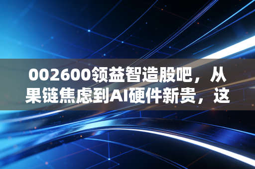 002600领益智造股吧,从果链焦虑到AI硬件新贵,这只股还能拿吗?