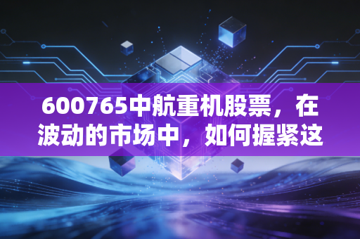 600765中航重机股票,在波动的市场中,如何握紧这把航空锻造的硬核底牌?