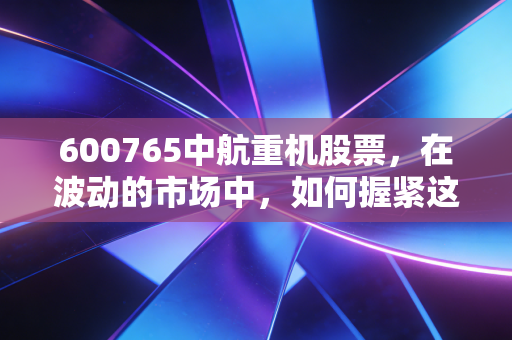 600765中航重机股票,在波动的市场中,如何握紧这把航空锻造的硬核底牌?