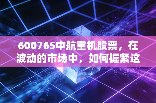600765中航重机股票,在波动的市场中,如何握紧这把航空锻造的硬核底牌?