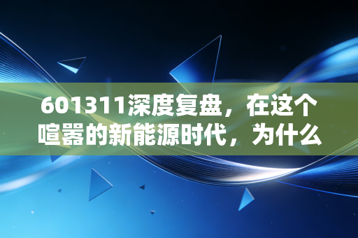 601311深度复盘,在这个喧嚣的新能源时代,为什么我依然看好这只骆驼?