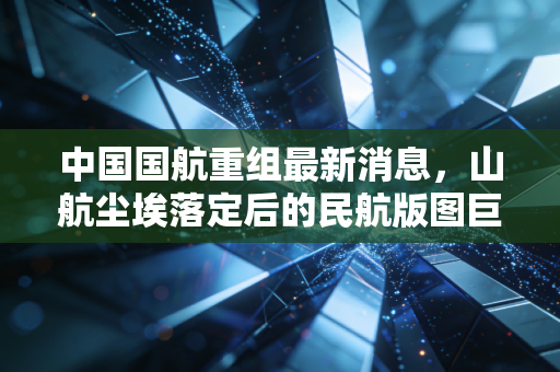 中国国航重组最新消息,山航尘埃落定后的民航版图巨变,这盘大棋究竟怎么下?