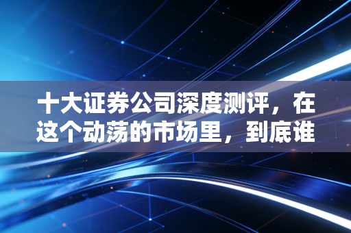 十大证券公司深度测评,在这个动荡的市场里,到底谁才配得上你的钱包?