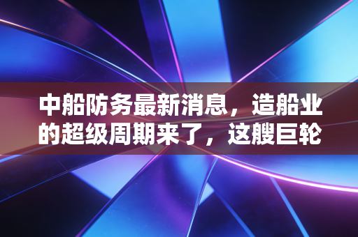 中船防务最新消息,造船业的超级周期来了,这艘巨轮还能乘风破浪吗?