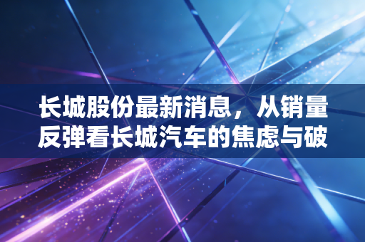 长城股份最新消息，从销量反弹看长城汽车的焦虑与破局，普通投资者该如何审视？
