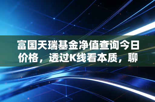 富国天瑞基金净值查询今日价格,透过K线看本质,聊聊这只老牌基金的投资心法