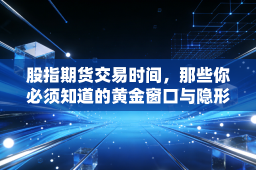 股指期货交易时间,那些你必须知道的黄金窗口与隐形陷阱