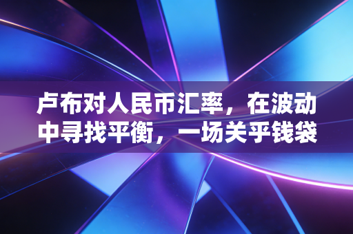卢布对人民币汇率,在波动中寻找平衡,一场关乎钱袋子的现实博弈