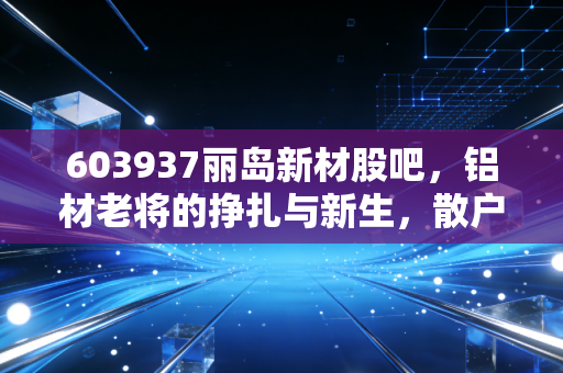 603937丽岛新材股吧，铝材老将的挣扎与新生，散户的悲欢离合