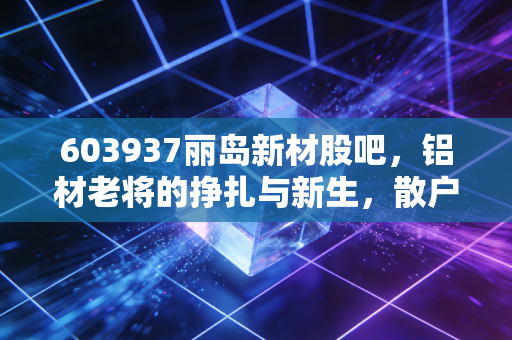 603937丽岛新材股吧，铝材老将的挣扎与新生，散户的悲欢离合