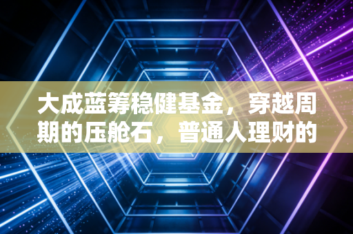 大成蓝筹稳健基金,穿越周期的压舱石,普通人理财的安心之选